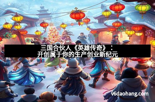 三国合伙人《英雄传奇》：开创属于你的生产创业新纪元